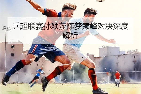 乒超联赛孙颖莎陈梦巅峰对决深度解析